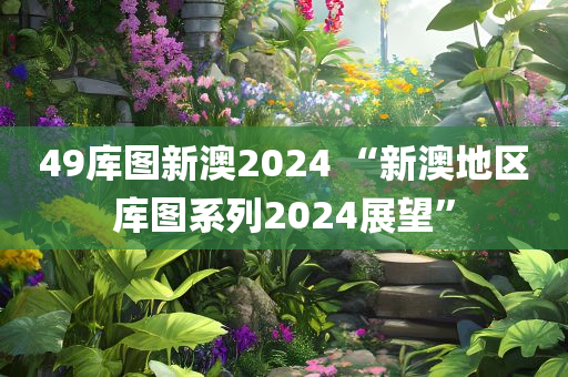 49库图新澳2024 “新澳地区库图系列2024展望”