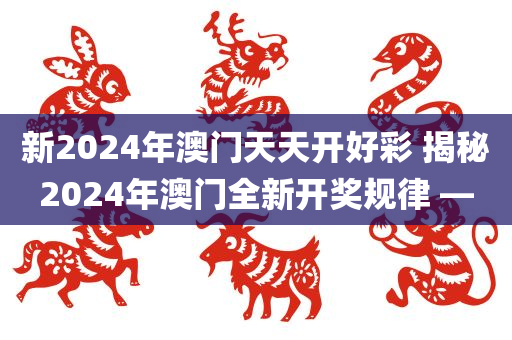 新2024年澳门天天开好彩 揭秘2024年澳门全新开奖规律 —