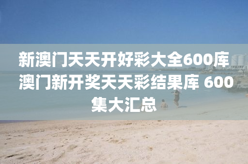 新澳门天天开好彩大全600库 澳门新开奖天天彩结果库 600集大汇总