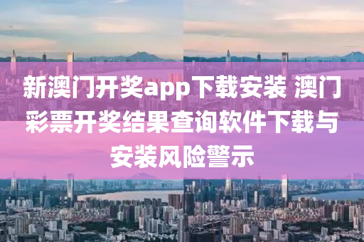 新澳门开奖app下载安装 澳门彩票开奖结果查询软件下载与安装风险警示