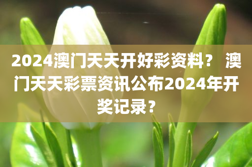 2024澳门天天开好彩资料？ 澳门天天彩票资讯公布2024年开奖记录？