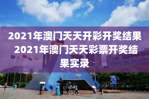 2021年澳门天天开彩开奖结果 2021年澳门天天彩票开奖结果实录