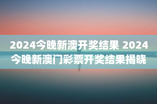 2024今晚新澳开奖结果 2024今晚新澳门彩票开奖结果揭晓