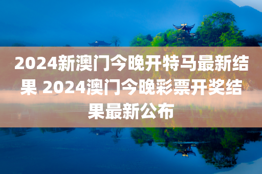 2024新澳门今晚开特马最新结果 2024澳门今晚彩票开奖结果最新公布