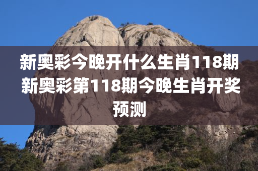 新奥彩今晚开什么生肖118期 新奥彩第118期今晚生肖开奖预测