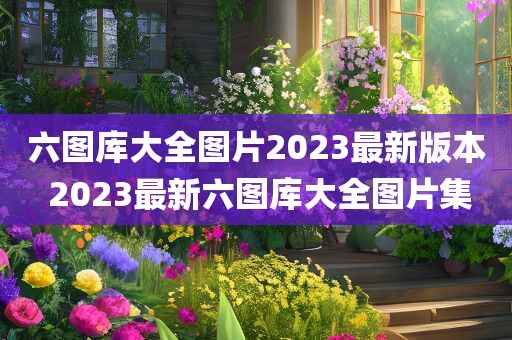 六图库大全图片2023最新版本 2023最新六图库大全图片集