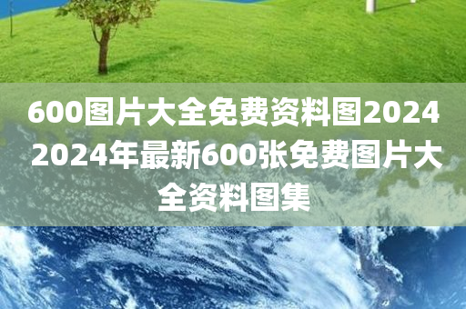 600图片大全免费资料图2024 2024年最新600张免费图片大全资料图集