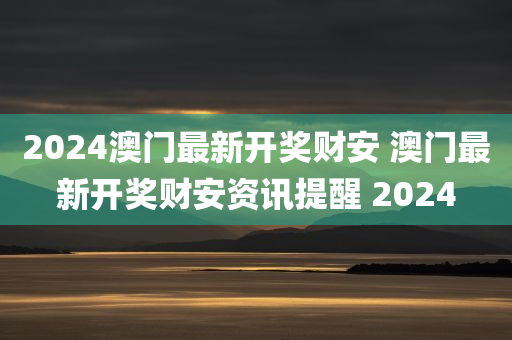 2024澳门最新开奖财安 澳门最新开奖财安资讯提醒 2024