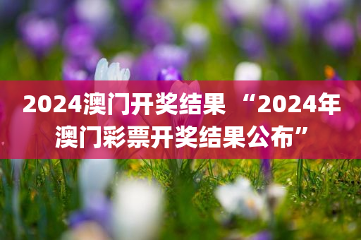 2024澳门开奖结果 “2024年澳门彩票开奖结果公布”