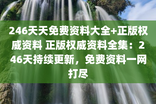 246天天免费资料大全+正版权威资料 正版权威资料全集：246天持续更新，免费资料一网打尽