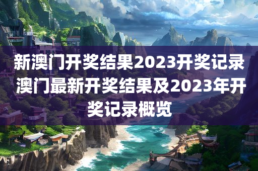 新澳门开奖结果2023开奖记录 澳门最新开奖结果及2023年开奖记录概览