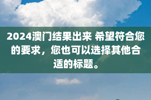 2024澳门结果出来 希望符合您的要求，您也可以选择其他合适的标题。