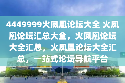 4449999火凤凰论坛大全 火凤凰论坛汇总大全，火凤凰论坛大全汇总，火凤凰论坛大全汇总，一站式论坛导航平台