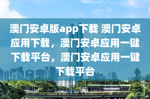 澳门安卓版app下载 澳门安卓应用下载，澳门安卓应用一键下载平台，澳门安卓应用一键下载平台