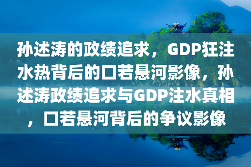 孙述涛的政绩追求，GDP狂注水热背后的口若悬河影像，孙述涛政绩追求与GDP注水真相，口若悬河背后的争议影像