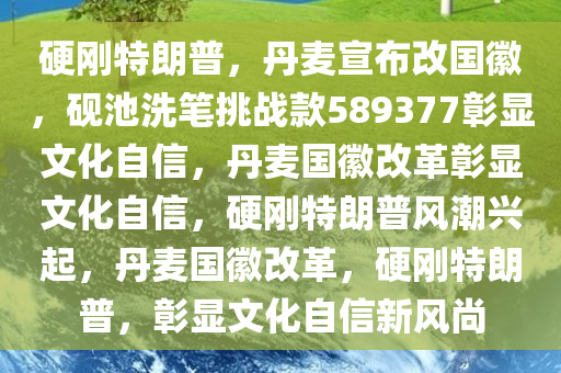 硬刚特朗普，丹麦宣布改国徽，砚池洗笔挑战款589377彰显文化自信，丹麦国徽改革彰显文化自信，硬刚特朗普风潮兴起，丹麦国徽改革，硬刚特朗普，彰显文化自信新风尚