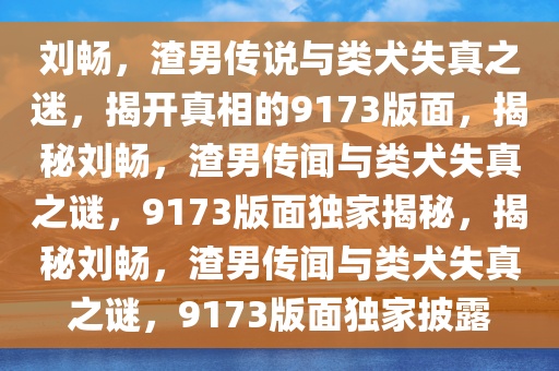 刘畅，渣男传说与类犬失真之迷，揭开真相的9173版面，揭秘刘畅，渣男传闻与类犬失真之谜，9173版面独家揭秘，揭秘刘畅，渣男传闻与类犬失真之谜，9173版面独家披露