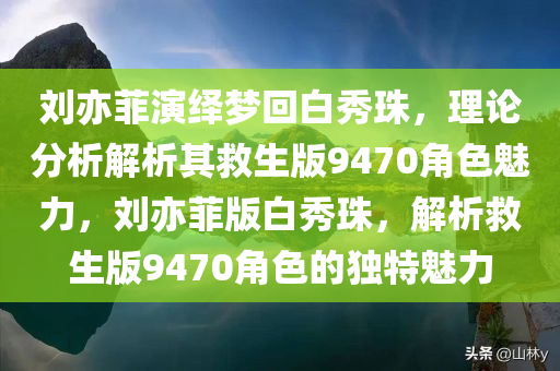 刘亦菲演绎梦回白秀珠，理论分析解析其救生版9470角色魅力，刘亦菲版白秀珠，解析救生版9470角色的独特魅力