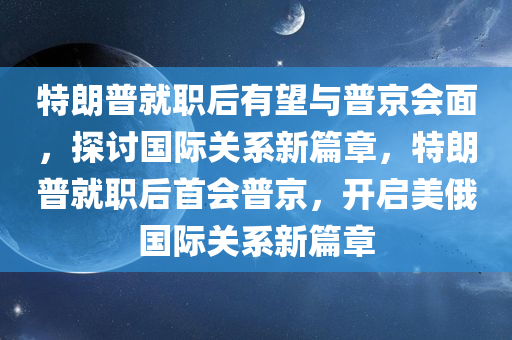 特朗普就职后有望与普京会面，探讨国际关系新篇章，特朗普就职后首会普京，开启美俄国际关系新篇章