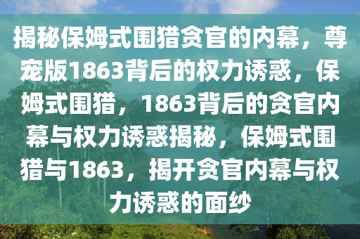 揭秘保姆式围猎贪官的内幕，尊宠版1863背后的权力诱惑，保姆式围猎，1863背后的贪官内幕与权力诱惑揭秘，保姆式围猎与1863，揭开贪官内幕与权力诱惑的面纱