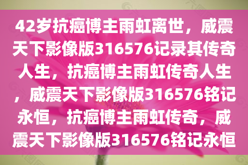 42岁抗癌博主雨虹离世，威震天下影像版316576记录其传奇人生，抗癌博主雨虹传奇人生，威震天下影像版316576铭记永恒，抗癌博主雨虹传奇，威震天下影像版316576铭记永恒