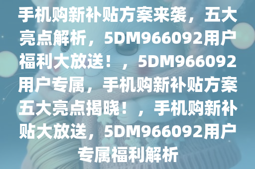 手机购新补贴方案来袭，五大亮点解析，5DM966092用户福利大放送！，5DM966092用户专属，手机购新补贴方案五大亮点揭晓！，手机购新补贴大放送，5DM966092用户专属福利解析