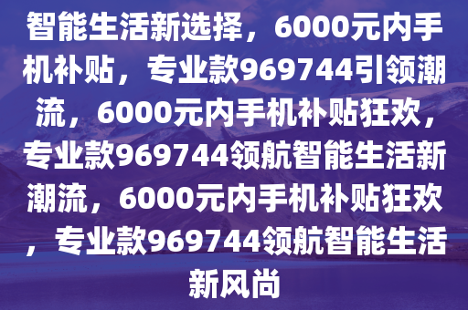 智能生活新选择，6000元内手机补贴，专业款969744引领潮流，6000元内手机补贴狂欢，专业款969744领航智能生活新潮流，6000元内手机补贴狂欢，专业款969744领航智能生活新风尚