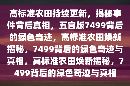 高标准农田持续更新，揭秘事件背后真相，五官版7499背后的绿色奇迹，高标准农田焕新揭秘，7499背后的绿色奇迹与真相，高标准农田焕新揭秘，7499背后的绿色奇迹与真相