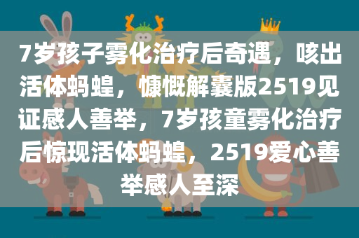 7岁孩子雾化治疗后奇遇，咳出活体蚂蝗，慷慨解囊版2519见证感人善举，7岁孩童雾化治疗后惊现活体蚂蝗，2519爱心善举感人至深