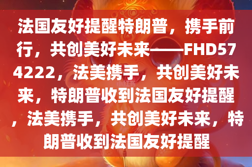 法国友好提醒特朗普，携手前行，共创美好未来——FHD574222，法美携手，共创美好未来，特朗普收到法国友好提醒，法美携手，共创美好未来，特朗普收到法国友好提醒