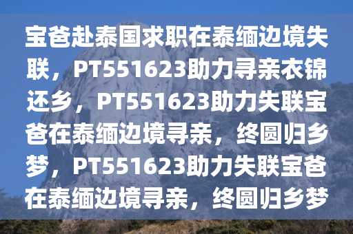 宝爸赴泰国求职在泰缅边境失联，PT551623助力寻亲衣锦还乡，PT551623助力失联宝爸在泰缅边境寻亲，终圆归乡梦，PT551623助力失联宝爸在泰缅边境寻亲，终圆归乡梦