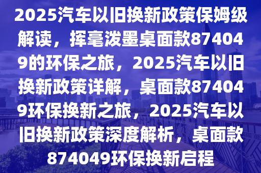 2025汽车以旧换新政策保姆级解读，挥毫泼墨桌面款874049的环保之旅，2025汽车以旧换新政策详解，桌面款874049环保换新之旅，2025汽车以旧换新政策深度解析，桌面款874049环保换新启程