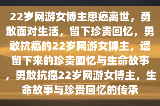 22岁网游女博主患癌离世，勇敢面对生活，留下珍贵回忆，勇敢抗癌的22岁网游女博主，遗留下来的珍贵回忆与生命故事，勇敢抗癌22岁网游女博主，生命故事与珍贵回忆的传承