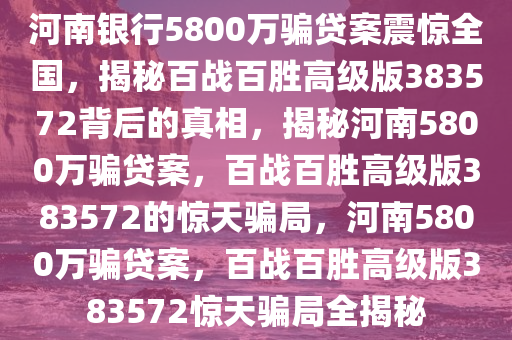 河南银行5800万骗贷案震惊全国，揭秘百战百胜高级版383572背后的真相，揭秘河南5800万骗贷案，百战百胜高级版383572的惊天骗局，河南5800万骗贷案，百战百胜高级版383572惊天骗局全揭秘