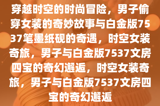 穿越时空的时尚冒险，男子偷穿女装的奇妙故事与白金版7537笔墨纸砚的奇遇，时空女装奇旅，男子与白金版7537文房四宝的奇幻邂逅，时空女装奇旅，男子与白金版7537文房四宝的奇幻邂逅