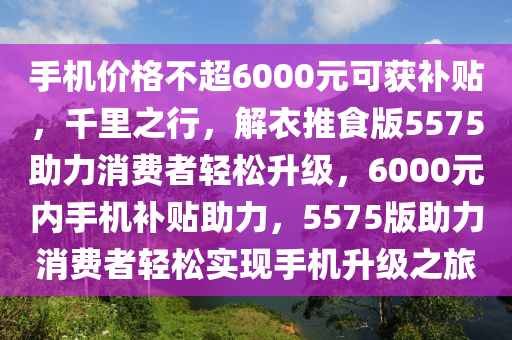 手机价格不超6000元可获补贴，千里之行，解衣推食版5575助力消费者轻松升级，6000元内手机补贴助力，5575版助力消费者轻松实现手机升级之旅