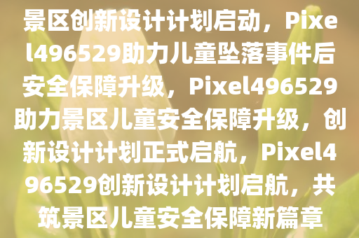 景区创新设计计划启动，Pixel496529助力儿童坠落事件后安全保障升级，Pixel496529助力景区儿童安全保障升级，创新设计计划正式启航，Pixel496529创新设计计划启航，共筑景区儿童安全保障新篇章