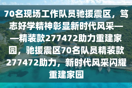 70名现场工作队员驰援震区，笃志好学精神彰显新时代风采——精装款277472助力重建家园，驰援震区70名队员精装款277472助力，新时代风采闪耀重建家园