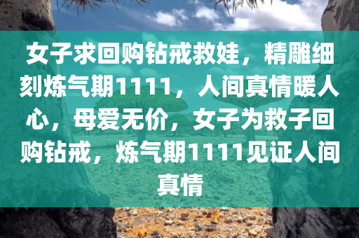 女子求回购钻戒救娃，精雕细刻炼气期1111，人间真情暖人心，母爱无价，女子为救子回购钻戒，炼气期1111见证人间真情