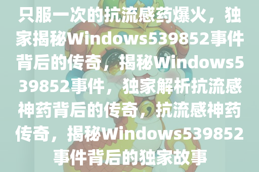 只服一次的抗流感药爆火，独家揭秘Windows539852事件背后的传奇，揭秘Windows539852事件，独家解析抗流感神药背后的传奇，抗流感神药传奇，揭秘Windows539852事件背后的独家故事