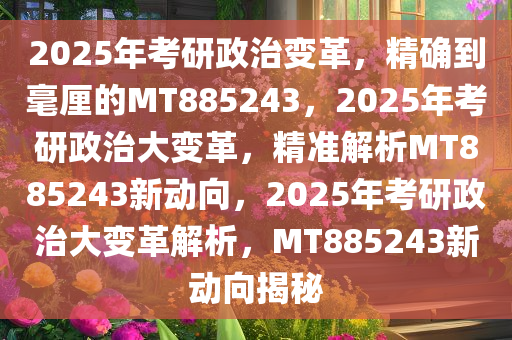 2025年考研政治变革，精确到毫厘的MT885243，2025年考研政治大变革，精准解析MT885243新动向，2025年考研政治大变革解析，MT885243新动向揭秘