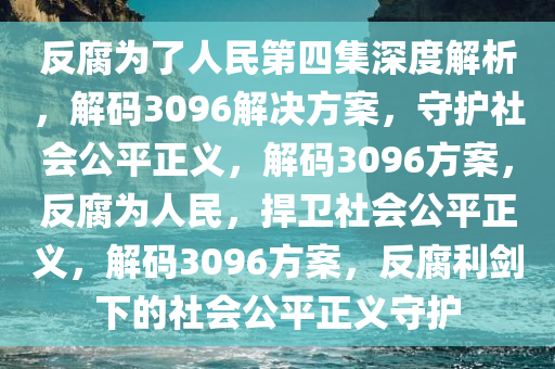 反腐为了人民第四集深度解析，解码3096解决方案，守护社会公平正义，解码3096方案，反腐为人民，捍卫社会公平正义，解码3096方案，反腐利剑下的社会公平正义守护