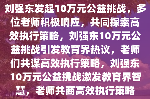 刘强东发起10万元公益挑战，多位老师积极响应，共同探索高效执行策略，刘强东10万元公益挑战引发教育界热议，老师们共谋高效执行策略，刘强东10万元公益挑战激发教育界智慧，老师共商高效执行策略