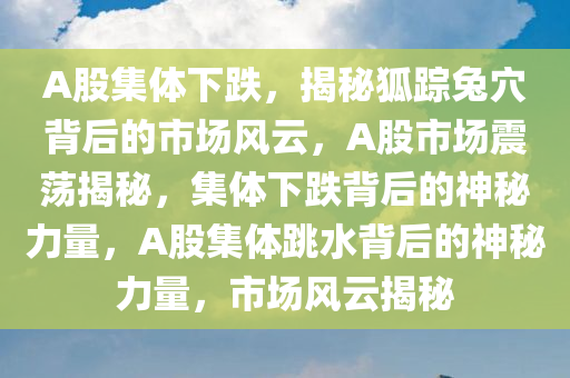 A股集体下跌，揭秘狐踪兔穴背后的市场风云，A股市场震荡揭秘，集体下跌背后的神秘力量，A股集体跳水背后的神秘力量，市场风云揭秘