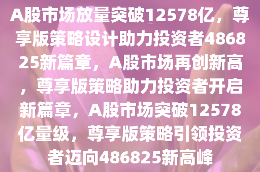 A股市场放量突破12578亿，尊享版策略设计助力投资者486825新篇章，A股市场再创新高，尊享版策略助力投资者开启新篇章，A股市场突破12578亿量级，尊享版策略引领投资者迈向486825新高峰