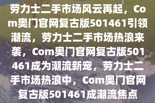 劳力士二手市场风云再起，Com奥门官网复古版501461引领潮流，劳力士二手市场热浪来袭，Com奥门官网复古版501461成为潮流新宠，劳力士二手市场热浪中，Com奥门官网复古版501461成潮流焦点