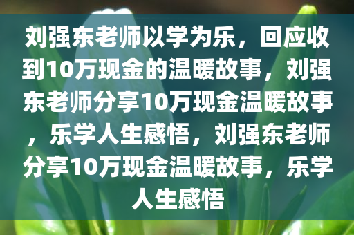 刘强东老师以学为乐，回应收到10万现金的温暖故事，刘强东老师分享10万现金温暖故事，乐学人生感悟，刘强东老师分享10万现金温暖故事，乐学人生感悟