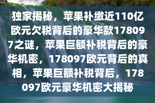 独家揭秘，苹果补缴近110亿欧元欠税背后的豪华款178097之谜，苹果巨额补税背后的豪华机密，178097欧元背后的真相，苹果巨额补税背后，178097欧元豪华机密大揭秘