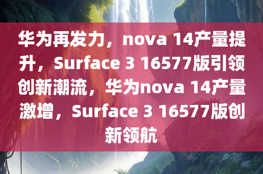 华为再发力，nova 14产量提升，Surface 3 16577版引领创新潮流，华为nova 14产量激增，Surface 3 16577版创新领航