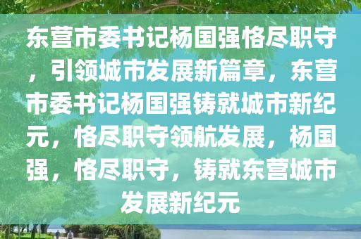 东营市委书记杨国强恪尽职守，引领城市发展新篇章，东营市委书记杨国强铸就城市新纪元，恪尽职守领航发展，杨国强，恪尽职守，铸就东营城市发展新纪元